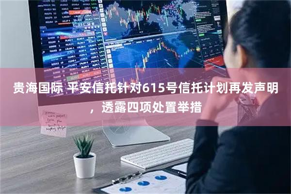 贵海国际 平安信托针对615号信托计划再发声明，透露四项处置举措