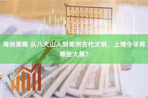 海纳策略 从八大山人到美洲古代文明，上博今年有哪些大展？