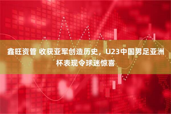 鑫旺资管 收获亚军创造历史，U23中国男足亚洲杯表现令球迷惊喜