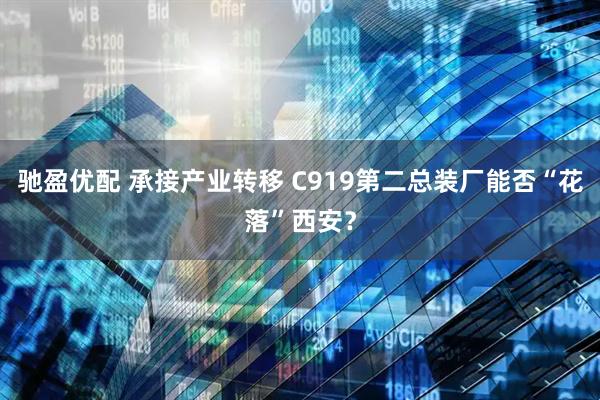 驰盈优配 承接产业转移 C919第二总装厂能否“花落”西安？