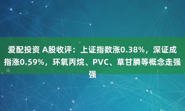 爱配投资 A股收评：上证指数涨0.38%，深证成指涨0.59%，环氧丙烷、PVC、草甘膦等概念走强