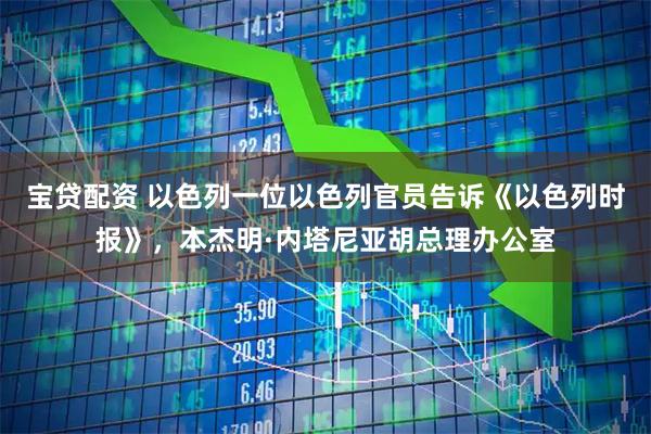 宝贷配资 以色列一位以色列官员告诉《以色列时报》，本杰明·内塔尼亚胡总理办公室