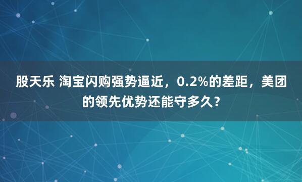 股天乐 淘宝闪购强势逼近，0.2%的差距，美团的领先优势还能守多久？