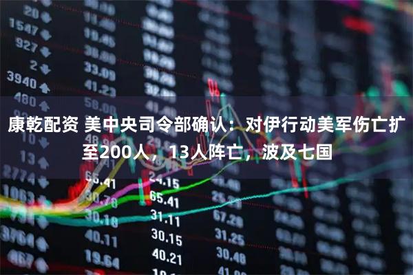 康乾配资 美中央司令部确认：对伊行动美军伤亡扩至200人，13人阵亡，波及七国