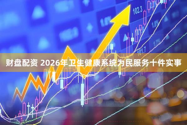 财盘配资 2026年卫生健康系统为民服务十件实事