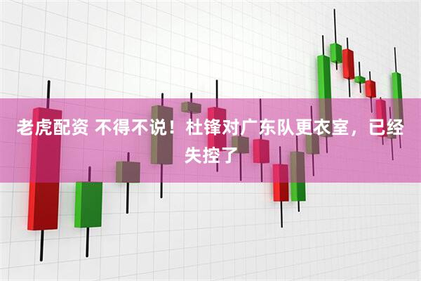 老虎配资 不得不说！杜锋对广东队更衣室，已经失控了