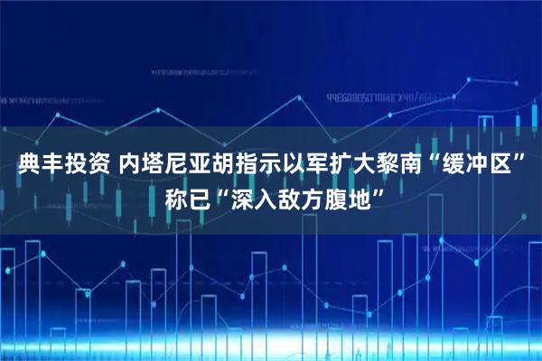 典丰投资 内塔尼亚胡指示以军扩大黎南“缓冲区” 称已“深入敌方腹地”
