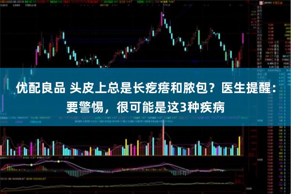 优配良品 头皮上总是长疙瘩和脓包？医生提醒：要警惕，很可能是这3种疾病