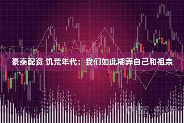 豪泰配资 饥荒年代：我们如此糊弄自己和祖宗