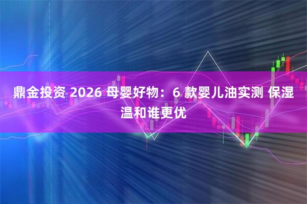 鼎金投资 2026 母婴好物：6 款婴儿油实测 保湿温和谁更优