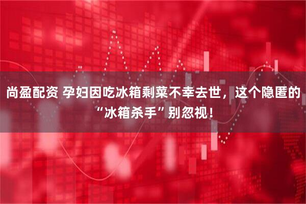 尚盈配资 孕妇因吃冰箱剩菜不幸去世，这个隐匿的“冰箱杀手”别忽视！