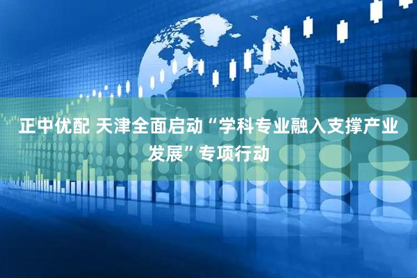 正中优配 天津全面启动“学科专业融入支撑产业发展”专项行动