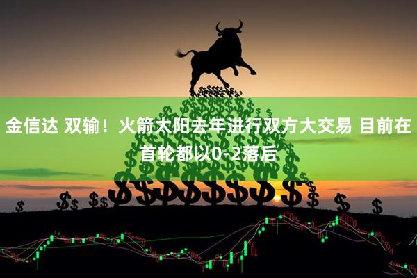 金信达 双输！火箭太阳去年进行双方大交易 目前在首轮都以0-2落后