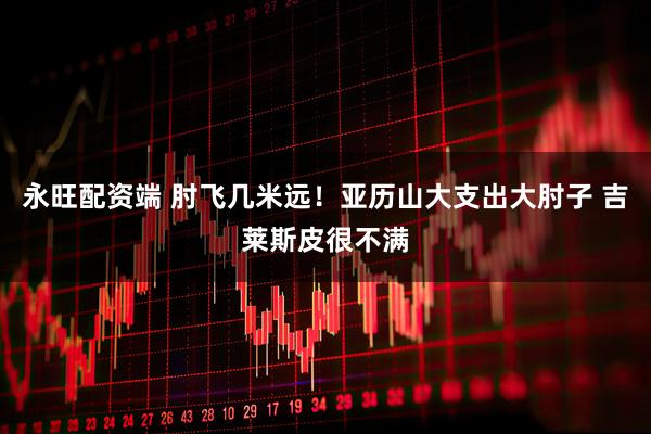 永旺配资端 肘飞几米远！亚历山大支出大肘子 吉莱斯皮很不满